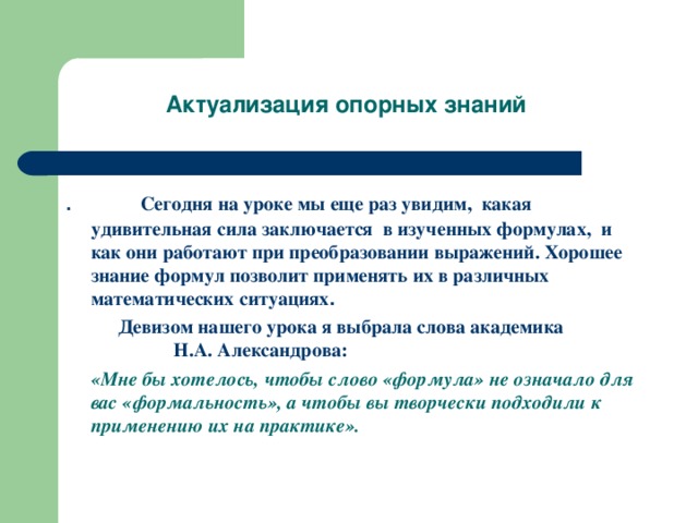 Актуализация опорных знаний Сегодня на уроке мы еще раз увидим, какая удивительная сила заключается в изученных формулах, и как они работают при преобразовании выражений. Хорошее знание формул позволит применять их в различных математических ситуациях .  Девизом нашего урока я выбрала слова академика Н.А. Александрова:  «Мне бы хотелось, чтобы слово «формула» не означало для вас «формальность», а чтобы вы творчески подходили к применению их на практике».