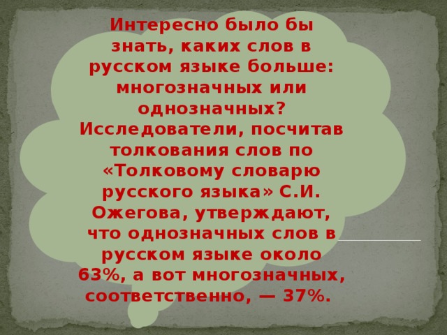 Интересно было бы знать, каких слов в русском языке больше: многозначных или однозначных? Исследователи, посчитав толкования слов по «Толковому словарю русского языка» С.И. Ожегова, утверждают, что однозначных слов в русском языке около 63%, а вот многозначных, соответственно, — 37%. 