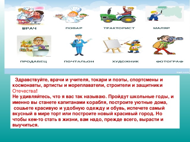 Здравствуйте, врачи и учителя, токари и поэты, спортсмены и космонавты, артисты и мореплаватели, строители и защитники Отечества ! Не удивляйтесь, что я вас так называю. Пройдут школьные годы, и именно вы станете капитанами корабля, построите уютные дома,  сошьете красивую и удобную одежду и обувь, испечете самый вкусный в мире торт или построите новый красивый город. Но чтобы кем-то стать в жизни, вам надо, прежде всего, вырасти и выучиться.