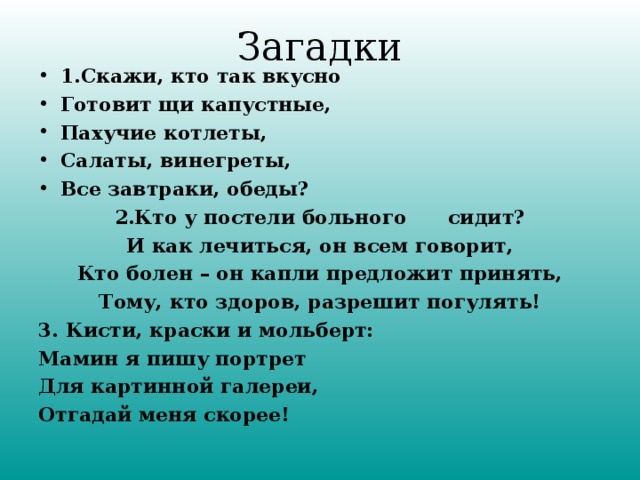 Загадки 1. Скажи, кто так вкусно Готовит щи капустные, Пахучие котлеты, Салаты, винегреты, Все завтраки, обеды? 2.Кто у постели больного сидит? И как лечиться, он всем говорит, Кто болен – он капли предложит принять, Тому, кто здоров, разрешит погулять! 3. Кисти, краски и мольберт: Мамин я пишу портрет Для картинной галереи, Отгадай меня скорее!