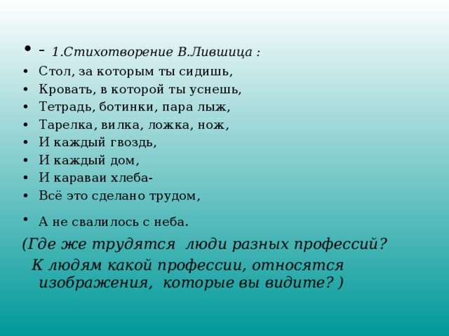 - 1.Стихотворение В.Лившица : Стол, за которым ты сидишь, Кровать, в которой ты уснешь, Тетрадь, ботинки, пара лыж, Тарелка, вилка, ложка, нож, И каждый гвоздь, И каждый дом, И караваи хлеба- Всё это сделано трудом, А не свалилось с неба.  