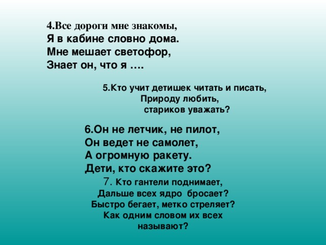 4.Все дороги мне знакомы, Я в кабине словно дома. Мне мешает светофор, Знает он, что я ….   5.Кто учит детишек читать и писать, Природу любить,  стариков уважать?                 6.Он не летчик, не пилот, Он ведет не самолет, А огромную ракету. Дети, кто скажите это? 7. Кто гантели поднимает, Дальше всех ядро  бросает? Быстро бегает, метко стреляет? Как одним словом их всех называют?