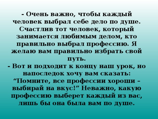 - Очень важно, чтобы каждый человек выбрал себе дело по душе. Счастлив тот человек, который занимается любимым делом, кто правильно выбрал профессию. Я желаю вам правильно избрать свой путь.  - Вот и подходит к концу наш урок, но напоследок хочу вам сказать:  “Помните, все профессии хороши – выбирай на вкус!” Неважно, какую профессию выберет каждый из вас, лишь бы она была вам по душе.