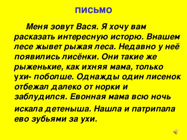 письмо   Меня зовут Вася. Я хочу вам расказать интересную исторю. Внашем лесе жывет рыжая леса. Недавно у неё появились лисёнки. Они такие же рыженькие, как ихняя мама, только у хи - поболше. Однажды один лисенок отбежал далеко от норки и заблудился. Евонная мама всю ночь  искала детеныша. Нашла и патрипала  ево зубьями за ухи.