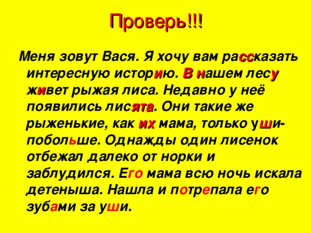 Проверь!!! Меня зовут Вася. Я хочу вам ра сс казать интересную истор и ю. В  н ашем лес у ж и вет рыжая лиса. Недавно у неё появились лис ята . Они такие же рыженькие, как их мама, только у ш и - побол ь ше. Однажды один лисенок отбежал далеко от норки и заблудился. Е го мама всю ночь искала детеныша. Нашла и п о тр е пала е г о зуб а ми за у ш и.