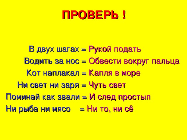 ПРОВЕРЬ !  В двух шагах = Рукой подать  Водить за нос = Обвести вокруг пальца  Кот наплакал = Капля в море  Ни свет ни заря = Чуть свет Поминай как звали = И след простыл Ни рыба ни мясо  = Ни то, ни сё