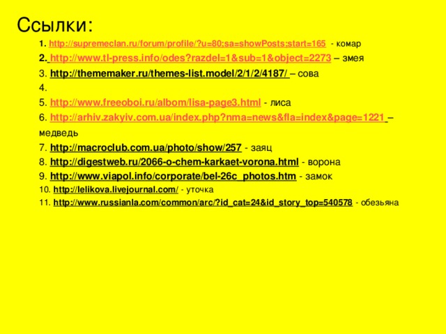 Ссылки: 1. http :// supremeclan.ru / forum / profile /?u=80;sa=showPosts;start=165 - комар 2.  http :// www.tl-press.info /odes?razdel=1&sub=1&object=2273 – змея 3. http://thememaker.ru/themes-list.model/2/1/2/4187/ – сова 4. 5. http :// www.freeoboi.ru / albom /lisa-page3.html - лиса 6. http://arhiv.zakyiv.com.ua/index.php?nma=news&fla=index&page=1221  – медведь 7. http://macroclub.com.ua/photo/show/257 - заяц 8. http://digestweb.ru/2066-o-chem-karkaet-vorona.html - ворона 9. http://www.viapol.info/corporate/bel-26c_photos.htm - замок 10. http://lelikova.livejournal.com/ - уточка 11. http://www.russianla.com/common/arc/?id_cat=24&id_story_top=540578 - обезьяна