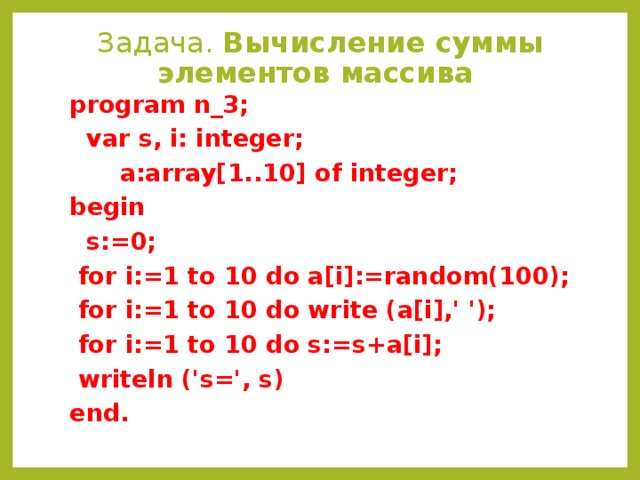 Задача. Вычисление суммы элементов массива  program n_3;  var s, i: integer;  a:array[1..10] of integer; begin  s:=0;  for i:=1 to 10 do a[i]:=random(100);  for i:=1 to 10 do write (a[i],' ');  for i:=1 to 10 do s:=s+a[i];  writeln ('s=', s) end.