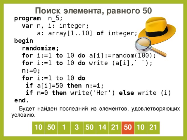 Поиск элемента, равного 50  program   n _ 5 ;  var  n, i: integer;   a: array[1..10] of  integer; b egin   randomize;  for i:=1 to  10  do a[i] :=random(100) ;  for i:=1 to  10  do  write (a[i] ,` `) ;  n := 0;  for i:= 1 to 10 do  if a[i] =50  then  n :=i;  if n=0 then write( 'Нет' ) else write (i) end . Будет найден последний из элементов, удовлетворяющих условию. 10 50 1 3 50 14 21 50 10 21