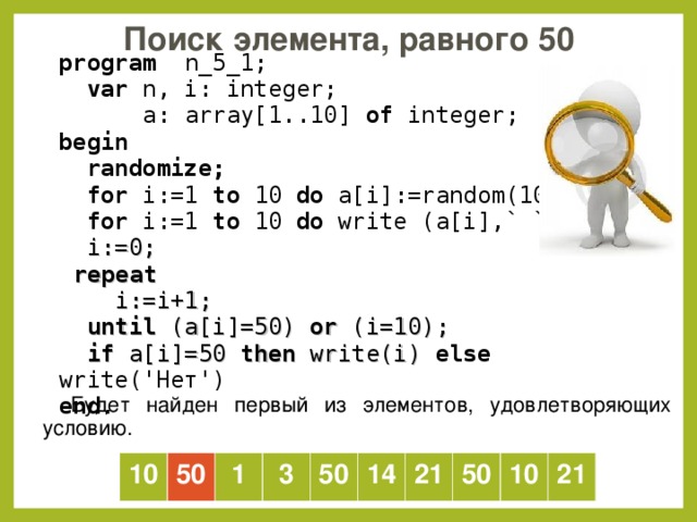 Поиск элемента, равного 50  program   n _5_1;  var  n, i: integer;   a: array[1..10] of  integer; b egin   randomize;  for i:=1 to  10  do a[i] :=random(100) ;  for i:=1 to  10  do  write (a[i] ,` `) ;  i := 0;  repeat  i:=i+1;  until (a[i]=50) or (i=10);  if a[i]=50 then write(i) else write('Нет') end . Будет найден первый из элементов, удовлетворяющих условию. 10 50 1 3 50 14 21 50 10 21