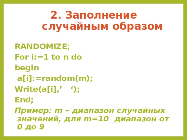 2. Заполнение случайным образом RANDOMIZE; For i:=1 to n do begin  a[i]:=random(m); Write(a[i],’ ‘); End; Пример: m – диапазон случайных значений, для m=10 диапазон от 0 до 9