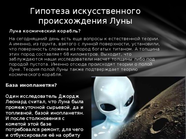 Гипотеза искусственного происхождения Луны Луна космический корабль? На сегодняшний день есть еще вопросы к естественной теории. А именно, из грунта, взятого с лунной поверхности, установили, что поверхность сложена из пород богатых титаном. А толщина этих пород составляет 68 километров. Выходит, что заблуждаются наши исследователи насчет толщины либо под породой пустота. Именно отсюда происходят теории о полой Луне. Теория полой Луны также подтверждает теорию космического корабля. База инопланетян? Один исследователь Джордж Леонард считал, что Луна была промежуточной сырьевой, да и топливной, базой инопланетян. И после столкновения с кометой этой базе потребовался ремонт, для чего и отбуксировали её на орбиту Земли.