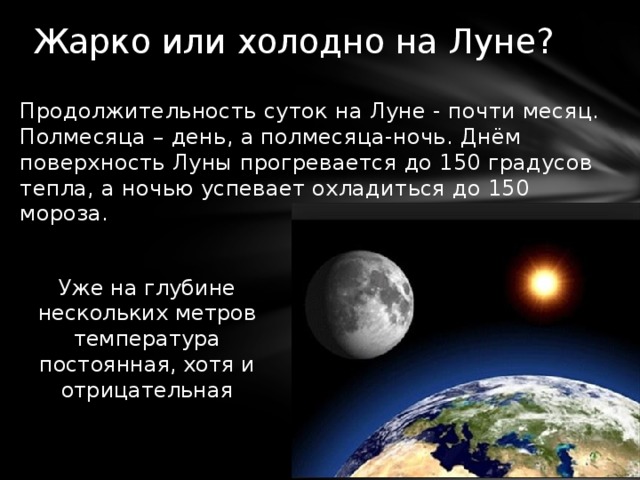 Жарко или холодно на Луне? Продолжительность суток на Луне - почти месяц. Полмесяца – день, а полмесяца-ночь. Днём поверхность Луны прогревается до 150 градусов тепла, а ночью успевает охладиться до 150 мороза. Уже на глубине нескольких метров температура постоянная, хотя и отрицательная