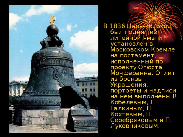 В 1836 Царь-колокол был поднят из литейной ямы и установлен в Московском Кремле на постамент, исполненный по проекту Огюста Монферанна. Отлит из бронзы. Украшения, портреты и надписи на нём выполнены В. Кобелевым, П. Галкиным, П. Кохтевым, П. Серебряковым и П. Луковниковым.