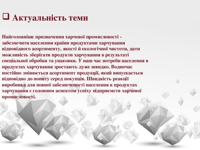 Актуальність теми  Найголовніше призначення харчової промисловості - забезпечити населення країни продуктами харчування відповідного асортименту, якості й екологічної чистоти, дати можливість зберігати продукти харчування в результаті спеціальної обробки та упаковки. У наш час потреби населення в продуктах харчування зростають дуже швидко. Водночас постійно змінюється асортимент продукції, який випускається відповідно до попиту серед покупців. Швидкість реакції виробника для повної забезпеченості населення в продуктах харчування є головним аспектом успіху підприємств харчової промисловості.