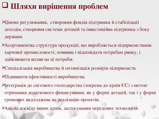 Шляхи вирішення проблем Цінове регулювання, створення фондів підтримки й стабілізації доходів, створення системи дотацій та інвестиційна підтримка з боку держави. Асортиментна структура продукції, що виробляється підприємствами харчової промисловості, повинна і відповідати потребам ринку, і здійснювати вплив на ці потреби. Спеціалізація виробництва й оптимізація розмірів підприємств. Підвищити ефективності виробництва. Інтеграція до світового господарства (зокрема до країн ЄС) з метою отримання додаткового фінансування, як у формі дотацій, так і у формі грошових надходжень на реалізацію проектів. Аналіз досвіду інших країн, застосування передових технологій.