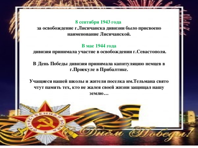 8 сентября 1943 года за освобождение г.Лисичанска дивизии было присвоено наименование Лисичанской.  В мае 1944 года  дивизия принимала участие в освобождении г.Севастополя.  В День Победы дивизия принимала капитуляцию немцев в г.Приекуле в Прибалтике.  Учащиеся нашей школы и жители поселка им.Тельмана свято чтут память тех, кто не жалея своей жизни защищал нашу землю…