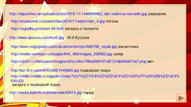 http://xlopushka.net/uploads/posts/2015-11/1446669962_den-voennoy-razvedki.jpg разведчик http://museumvk.ru/assets/files/2014/11/wpid-main_4.jpg погоны http://zagadka.pro/team-58.html загадка о танкисте http://www.opoccuu.com/kut2.jpg М.И.Кутузов http://www.volgogradru.com/accel/content/pic/689783_voysk.jpg десантники http://media.vremyan.ru/images/640_480/images_228582.jpg сапёр http://cdn01.ru/files/users/images/c9/cc/c9cc7f6ba5d610f1d2131bb84fa974a7.png меч http://kor.ill.in.ua/m/610x385/1446825.jpg подводная лодка http://riddle-middle.ru/zagadki/otvety/%CF%EE%E4%E2%EE%E4%ED%E0%FF%20%EB%EE%E4%EA%E0 загадка о подводной лодке http://media.baltinfo.ru/photo/new/42314.jpg парад