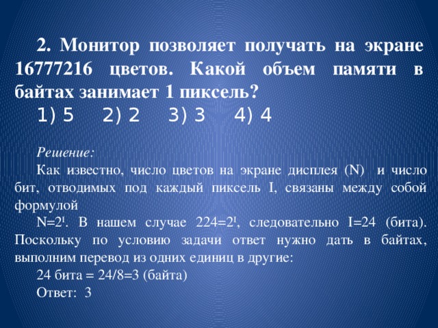 2. Монитор позволяет получать на экране 16777216 цветов. Какой объем памяти в байтах занимает 1 пиксель?  1) 5   2) 2   3) 3   4) 4   Решение: Как известно, число цветов на экране дисплея (N) и число бит, отводимых под каждый пиксель I, связаны между собой формулой N=2 I . В нашем случае 224=2 I , следовательно I=24 (бита). Поскольку по условию задачи ответ нужно дать в байтах, выполним перевод из одних единиц в другие: 24 бита = 24/8=3 (байта) Ответ: 3