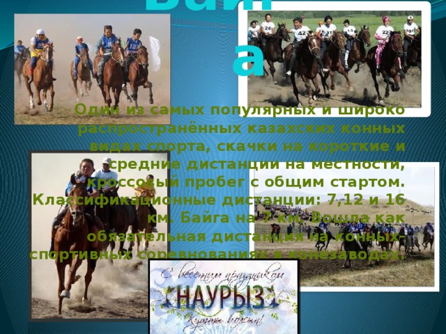 Байга Один из самых популярных и широко распространённых казахских конных видах спорта, скачки на короткие и средние дистанции на местности, кроссовый пробег с общим стартом. Классификационные дистанции: 7,12 и 16 км. Байга на 7 км. Вошла как обязательная дистанция на конных-спортивных соревнованиях в конезаводах.