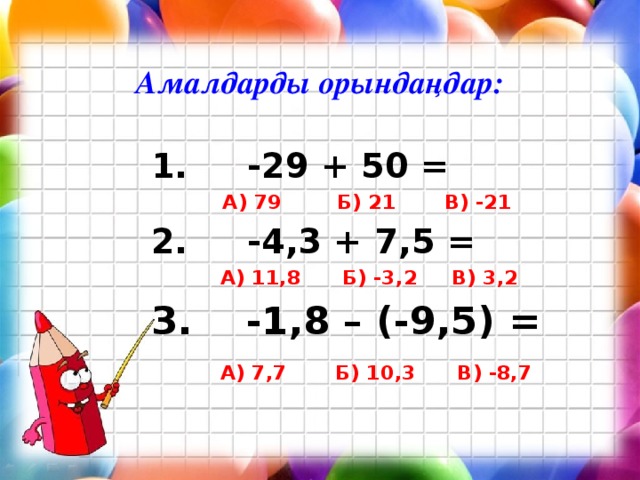 Амалдарды орындаңдар:  1. -29 + 50 =  А) 79 Б) 21 В) -21 2. -4,3 + 7,5 =  А) 11,8 Б) -3,2 В) 3,2 3. -1,8 – (-9,5) =  А) 7,7 Б) 10,3 В) -8,7