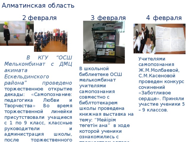 Алматинская область 2 февраля 3 февраля 4 февраля  В КГУ “ОСШ Мелькомбинат с ДМЦ акимата Ескельдинского района” проведено торжественное открытие декады: «Самопознание: педагогика Любви и Творчества» Во время торжественной линейки присутствовали учащиеся с 1 по 9 класс, классные руководители и администрация школы, после торжественного открытия с учащимися 1- 9 классов проведена презентация «Самопознание: педагогика Любви и Творчества». В школьной библиетеке ОСШ мелькомбинат учителями самопознания совместно с библтотекарем школы проведена книжная выставка на тему: “Мейірім төгетін ана” в ходе которой ученики ознакомились с творчеством автора самопознания С.А.Назарбаевой, а также смогли ознакомится с ее биографией и трудами. Учителями самопознания Ж.М.Молбаевой, С.М.Касеновой проведен конкурс сочинений «Заботливое сердце». Приняли участие ученики 5 – 9 классов.