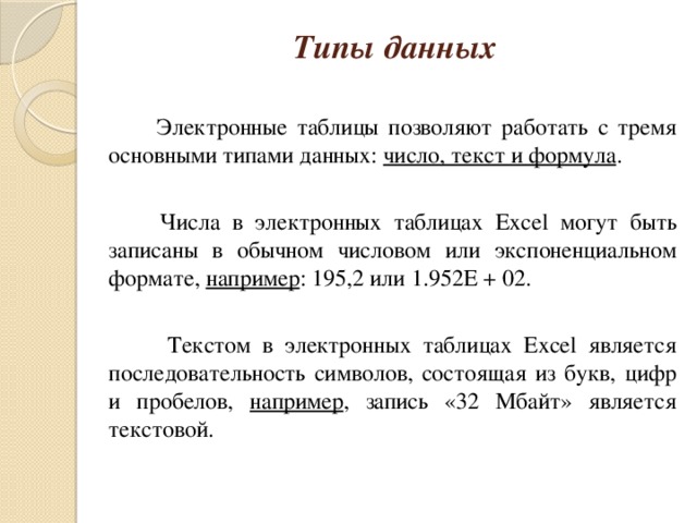 Типы данных    Электронные таблицы позволяют работать с тремя основными типами данных: число, текст и формула .  Числа в электронных таблицах Excel могут быть записаны в обычном числовом или экспоненциальном формате, например : 195,2 или 1.952E + 02.  Текстом в электронных таблицах Excel является последовательность символов, состоящая из букв, цифр и пробелов, например , запись «32 Мбайт» является текстовой.