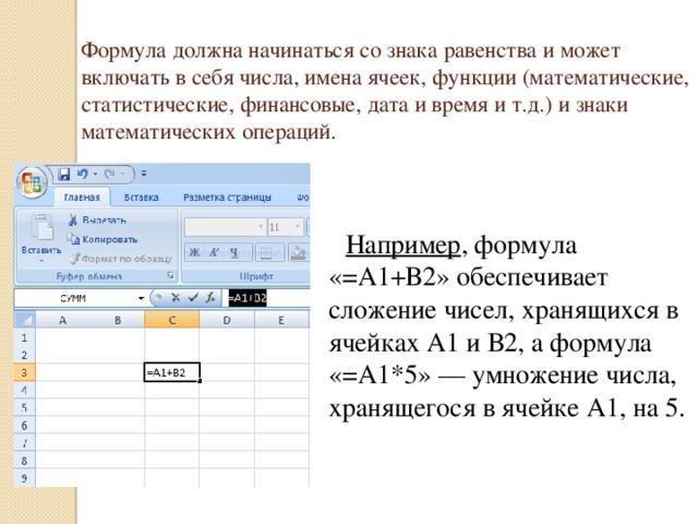 Формула должна начинаться со знака равенства и может включать в себя числа, имена ячеек, функции (математические, статистические, финансовые, дата и время и т.д.) и знаки математических операций.  Например , формула «=А1+В2» обеспечивает сложение чисел, хранящихся в ячейках А1 и В2, а формула «=А1*5» — умножение числа, хранящегося в ячейке А1, на 5.