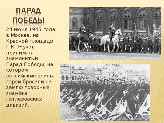 24 июня 1945 года в Москве, на Красной площади Г.К. Жуков принимал знаменитый Парад Победы, на котором российские воины-герои бросали на землю позорные знамёна гитлеровских дивизий.