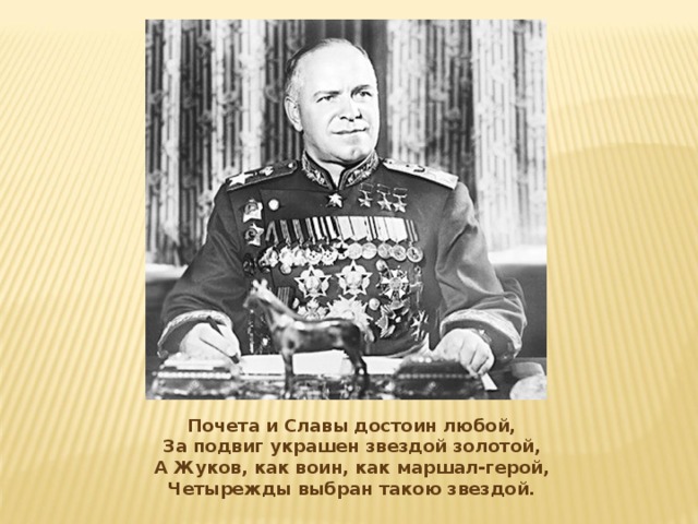Почета и Славы достоин любой,  За подвиг украшен звездой золотой,  А Жуков, как воин, как маршал-герой,  Четырежды выбран такою звездой.