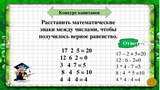 Конкурс капитанов 10 Расставить математические знаки между числами, чтобы получилось верное равенство.    17 2 5 = 20  12 6 2 = 0  3 4 7 = 5  8 4 5 = 10  4 4 4 = 4 Ответ   17 – 2 + 5=20 12 : 6 - 2=0 3 * 4 - 7 =5 8 : 4 * 5 =10 4 * 4 : 4 =4