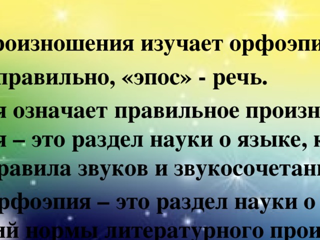 Орфоэпические нормы русского языка  Нормы произношения изучает орфоэпия. «орфо» - правильно, «эпос» - речь. Орфоэпия означает правильное произношение. Орфоэпия – это раздел науки о языке, который изучает правила звуков и звукосочетаний. Русская орфоэпия – это раздел науки о языке, изучающий нормы литературного произношения.