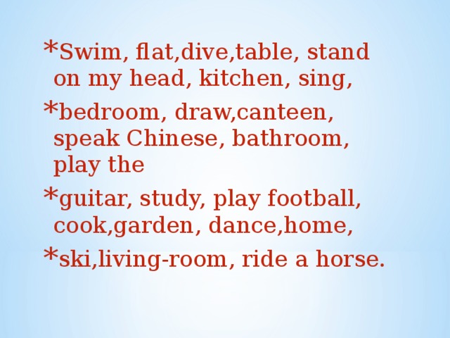 Swim, flat,dive,table, stand on my head, kitchen, sing, bedroom, draw,canteen, speak Chinese, bathroom, play the guitar, study, play football, cook,garden, dance,home, ski,living-room, ride a horse.