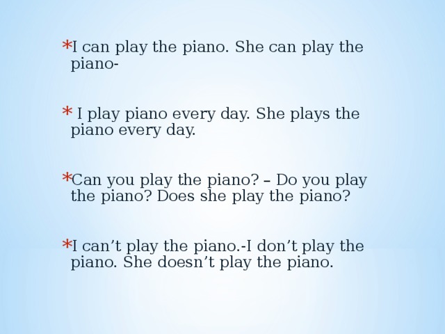 I can play the piano. She can play the piano-   I play piano every day. She plays the piano every day.  Can you play the piano? – Do you play the piano? Does she play the piano?  I can’t play the piano.-I don’t play the piano. She doesn’t play the piano.