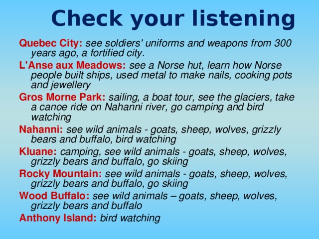 Check your listening Quebec City:  see soldiers' uniforms and weapons from 300 years ago, a fortified city. L'Anse aux Meadows:  see a Norse hut, learn how Norse people built ships, used metal to make nails, cooking pots and jewellery Gros Morne Park:  sailing, a boat tour, see the glaciers, take a canoe ride on Nahanni river, go camping and bird watching Nahanni:  see wild animals - goats, sheep, wolves, grizzly bears and buffalo, bird watching Kluane:  camping, see wild animals - goats, sheep, wolves, grizzly bears and buffalo, go skiing Rocky Mountain:  see wild animals - goats, sheep, wolves, grizzly bears and buffalo, go skiing Wood Buffalo:  see wild animals – goats, sheep, wolves, grizzly bears and buffalo Anthony Island:  bird watching