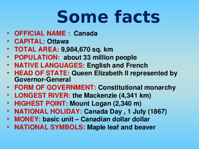 Some facts OFFICIAL NAME : Canada CAPITAL: Ottawa TOTAL AREA: 9,984,670 sq. km POPULATION: about 33 million people NATIVE LANGUAGES: English and French HEAD OF STATE: Queen Elizabeth II represented by Governor-General FORM OF GOVERNMENT: Constitutional monarchy LONGEST RIVER: the Mackenzie (4,341 km) HIGHEST POINT: Mount Logan (2,340 m) NATIONAL HOLIDAY: Canada Day , 1 July (1867) MONEY: basic unit – Canadian dollar dollar NATIONAL SYMBOLS: Maple leaf and beaver