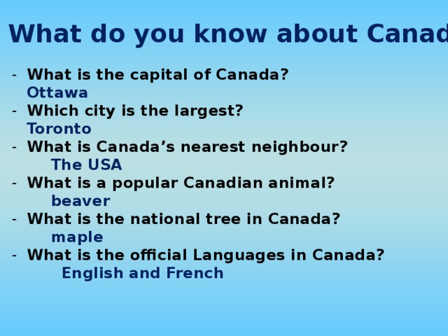 What do you know about Canada? What is the capital of Canada?    Ottawa     Which city is the largest?    Toronto    What is Canada’s nearest neighbour?     The USA What is a popular Canadian animal?    beaver What is the national tree in Canada?    maple    What is the official Languages in Canada?     English and French