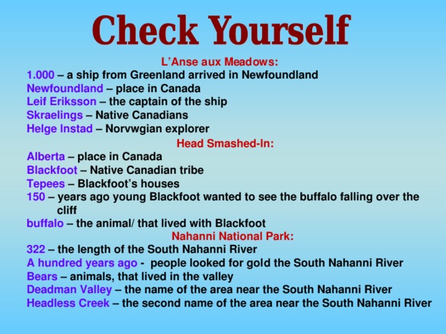 L’Anse aux Meadows:  1.000 – a ship from Greenland arrived in Newfoundland Newfoundland – place in Canada Leif  Eriksson – the captain of the ship Skraelings – Native Canadians Helge  Instad – Norvwgian explorer Head Smashed-In: Alberta – place in Canada Blackfoot – Native Canadian tribe Tepees – Blackfoot’s houses 150 – years ago young Blackfoot wanted to see the buffalo falling over the cliff buffalo – the animal/ that lived with Blackfoot Nahanni National Park: 322 – the length of the South Nahanni River A hundred years ago - people looked for gold the South Nahanni River Bears – animals, that lived in the valley Deadman Valley – the name of the area near the South Nahanni River Headless Creek – the second name of the area near the South Nahanni River