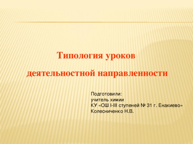 Типология уроков деятельностной направленности Подготовили: учитель химии КУ «ОШ I-III ступеней № 31 г. Енакиево» Колесниченко Н.В.