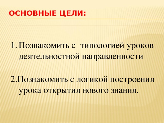 ОСНОВНЫЕ ЦЕЛИ: Познакомить с типологией уроков деятельностной направленности 2.Познакомить с логикой построения урока открытия нового знания.