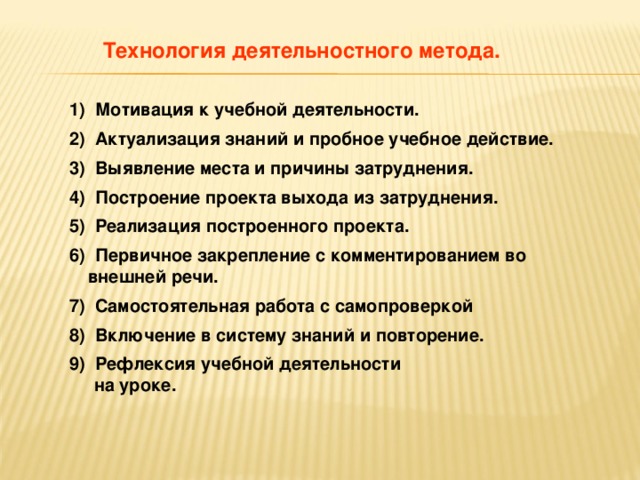 Технология деятельностного метода.  1) Мотивация к учебной деятельности. 2) Актуализация знаний и пробное учебное действие. 3) Выявление места и причины затруднения. 4) Построение проекта выхода из затруднения. 5) Реализация построенного проекта. 6) Первичное закрепление с комментированием во внешней речи. 7) Самостоятельная работа с самопроверкой 8) Включение в систему знаний и повторение. 9) Рефлексия учебной  деятельности  на уроке.