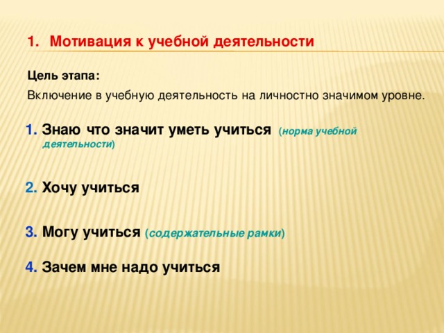 Мотивация к учебной деятельности   Цель этапа: Включение в учебную деятельность н а личностно значимом уровне. 1. Знаю что значит уметь учиться  ( норма учебной деятельности )  2. Хочу учиться  3. Могу учиться ( содержательные рамки )  4. Зачем мне надо учиться