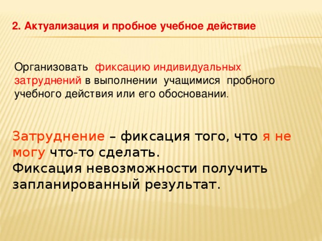 2. Актуализация и пробное учебное действие Организовать фиксацию индивидуальных затруднений в выполнении учащимися пробного учебного действия или его обосновании . Затруднение – фиксация того, что я не могу что-то сделать. Фиксация невозможности получить запланированный результат.