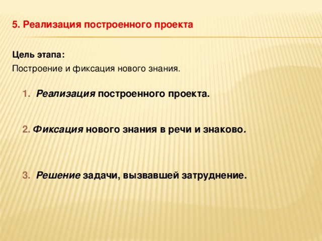 5. Реализация построенного проекта Цель этапа: Построение и фиксация нового знания.  1.  Реализация построенного проекта. 2.  Фиксация нового знания в речи и знаково .  3.  Решение задачи, вызвавшей затруднение.