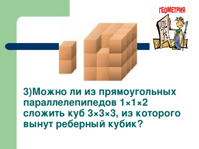 3 ) Можно ли из прямоугольных параллелепипедов 1×1×2 сложить куб 3×3×3, из которого вынут реберный кубик?