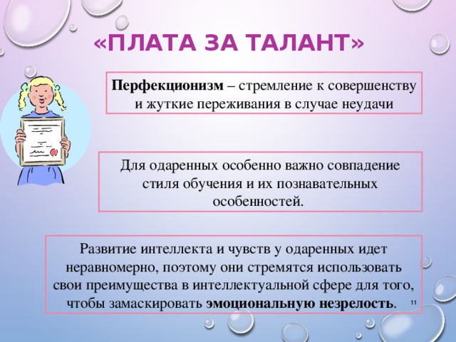 «ПЛАТА ЗА ТАЛАНТ» Перфекционизм – стремление к совершенству и жуткие переживания в случае неудачи Для одаренных особенно важно совпадение стиля обучения и их познавательных особенностей.  Развитие интеллекта и чувств у одаренных идет неравномерно, поэтому они стремятся использовать свои преимущества в интеллектуальной сфере для того, чтобы замаскировать эмоциональную незрелость .