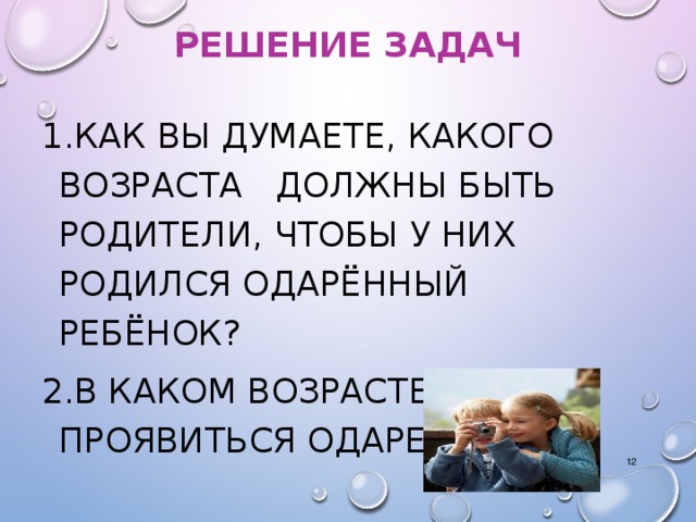 РЕШЕНИЕ ЗАДАЧ 1.КАК ВЫ ДУМАЕТЕ, КАКОГО ВОЗРАСТА ДОЛЖНЫ БЫТЬ РОДИТЕЛИ, ЧТОБЫ У НИХ РОДИЛСЯ ОДАРЁННЫЙ РЕБЁНОК? 2.В КАКОМ ВОЗРАСТЕ МОЖЕТ ПРОЯВИТЬСЯ ОДАРЕННОСТЬ?  Вопросы задаются учителям и идет обсуждение. После обсуждения открываются следующие слайды.