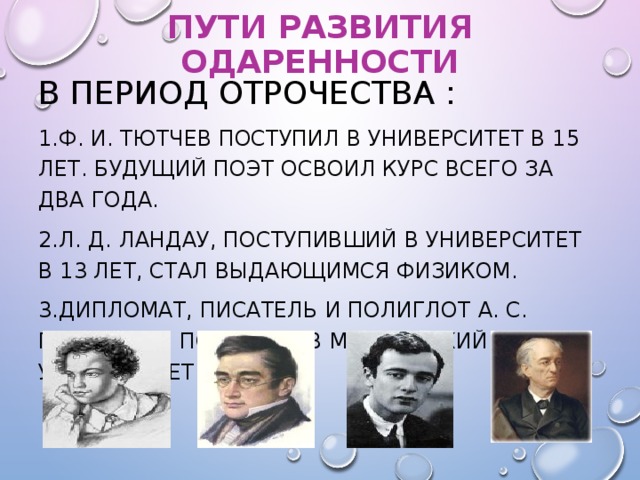 ПУТИ РАЗВИТИЯ ОДАРЕННОСТИ В ПЕРИОД ОТРОЧЕСТВА : Ф. И. ТЮТЧЕВ ПОСТУПИЛ В УНИВЕРСИТЕТ В 15 ЛЕТ. БУДУЩИЙ ПОЭТ ОСВОИЛ КУРС ВСЕГО ЗА ДВА ГОДА. Л. Д. ЛАНДАУ, ПОСТУПИВШИЙ В УНИВЕРСИТЕТ В 13 ЛЕТ, СТАЛ ВЫДАЮЩИМСЯ ФИЗИКОМ. ДИПЛОМАТ, ПИСАТЕЛЬ И ПОЛИГЛОТ А. С. ГРИБОЕДОВ ПОСТУПИЛ В МОСКОВСКИЙ УНИВЕРСИТЕТ В 11 ЛЕТ.