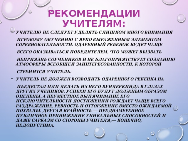 РЕКОМЕНДАЦИИ УЧИТЕЛЯМ: УЧИТЕЛЮ НЕ СЛЕДУЕТ УДЕЛЯТЬ СЛИШКОМ МНОГО ВНИМАНИЯ  ИГРОВОМУ ОБУЧЕНИЮ С ЯРКО ВЫРАЖЕННЫМ ЭЛЕМЕНТОМ СОРЕВНОВАТЕЛЬНОСТИ. ОДАРЕННЫЙ РЕБЕНОК БУДЕТ ЧАЩЕ  ВСЕГО ОКАЗЫВАТЬСЯ ПОБЕДИТЕЛЕМ, ЧТО МОЖЕТ ВЫЗВАТЬ  НЕПРИЯЗНЬ СОУЧЕНИКОВ И НЕ БЛАГОПРИЯТСТВУЕТ СОЗДАНИЮ АТМОСФЕРЫ ВСЕОБЩЕЙ ЗАИНТЕРЕСОВАННОСТИ, К КОТОРОЙ  СТРЕМИТСЯ УЧИТЕЛЬ. УЧИТЕЛЬ НЕ ДОЛЖЕН ВОЗВОДИТЬ ОДАРЕННОГО РЕБЕНКА НА  ПЬЕДЕСТАЛ ИЛИ ДЕЛАТЬ ИЗ НЕГО ВУНДЕРКИНДА В ГЛАЗАХ ДРУГИХ УЧЕНИКОВ. УСПЕХИ ЕГО БУДУТ ДОЛЖНЫМ ОБРАЗОМ ОЦЕНЕНЫ, А НЕУМЕСТНОЕ ВЫПЯЧИВАНИЕ ЕГО ИСКЛЮЧИТЕЛЬНОСТИ ДОСТИЖЕНИЙ РОЖДАЕТ ЧАЩЕ ВСЕГО РАЗДРАЖЕНИЕ, РЕВНОСТЬ И ОТТОРЖЕНИЕ ВМЕСТО ОЖИДАЕМОЙ ПОХВАЛЫ. ДРУГАЯ КРАЙНОСТЬ — ПРЕДНАМЕРЕННОЕ ПУБЛИЧНОЕ ПРИНИЖЕНИЕ УНИКАЛЬНЫХ СПОСОБНОСТЕЙ И ДАЖЕ САРКАЗМ СО СТОРОНЫ УЧИТЕЛЯ,— КОНЕЧНО, НЕДОПУСТИМА.