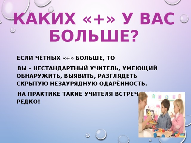 КАКИХ «+» У ВАС БОЛЬШЕ?  ЕСЛИ ЧЁТНЫХ «+» БОЛЬШЕ, ТО  ВЫ – НЕСТАНДАРТНЫЙ УЧИТЕЛЬ, УМЕЮЩИЙ ОБНАРУЖИТЬ, ВЫЯВИТЬ, РАЗГЛЯДЕТЬ СКРЫТУЮ НЕЗАУРЯДНУЮ ОДАРЁННОСТЬ.  НА ПРАКТИКЕ ТАКИЕ УЧИТЕЛЯ ВСТРЕЧАЮТСЯ РЕДКО!